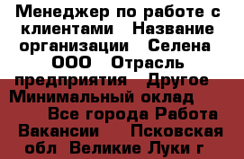 Менеджер по работе с клиентами › Название организации ­ Селена, ООО › Отрасль предприятия ­ Другое › Минимальный оклад ­ 30 000 - Все города Работа » Вакансии   . Псковская обл.,Великие Луки г.